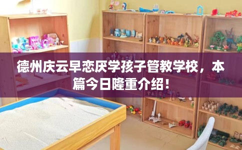 德州庆云早恋厌学孩子管教学校，本篇今日隆重介绍！