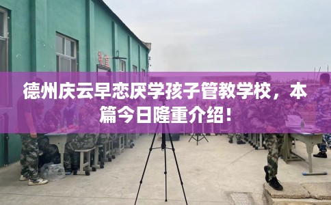 德州庆云早恋厌学孩子管教学校，本篇今日隆重介绍！
