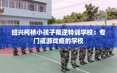 绍兴柯桥小孩子叛逆特训学校：专门戒游戏瘾的学校