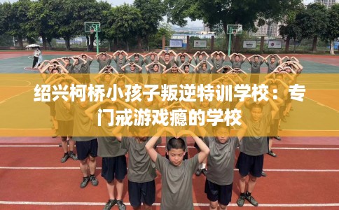 绍兴柯桥小孩子叛逆特训学校：专门戒游戏瘾的学校