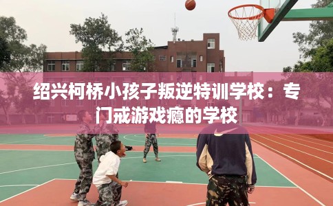 绍兴柯桥小孩子叛逆特训学校：专门戒游戏瘾的学校