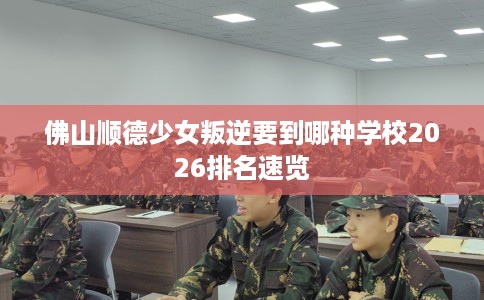 佛山顺德少女叛逆要到哪种学校2026排名速览
