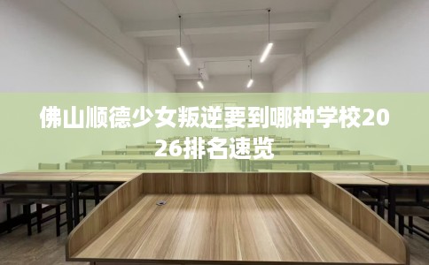 佛山顺德少女叛逆要到哪种学校2026排名速览