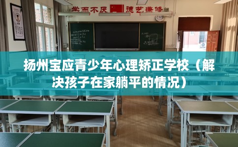 扬州宝应青少年心理矫正学校（解决孩子在家躺平的情况）