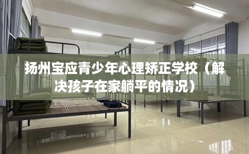 扬州宝应青少年心理矫正学校（解决孩子在家躺平的情况）