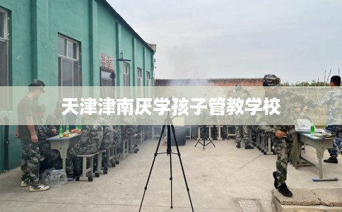 天津津南厌学孩子管教学校