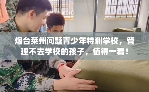 烟台莱州问题青少年特训学校，管理不去学校的孩子，值得一看！