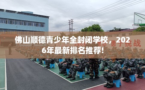 佛山顺德青少年全封闭学校，2026年最新排名推荐!
