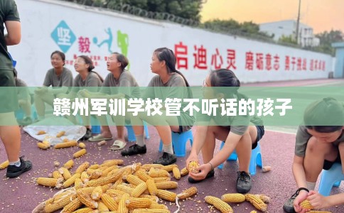 赣州军训学校管不听话的孩子