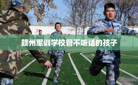 赣州军训学校管不听话的孩子