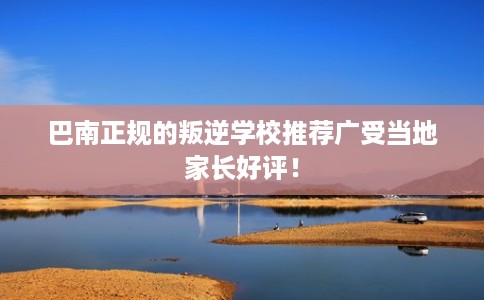 巴南正规的叛逆学校推荐广受当地家长好评！