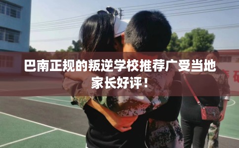 巴南正规的叛逆学校推荐广受当地家长好评！
