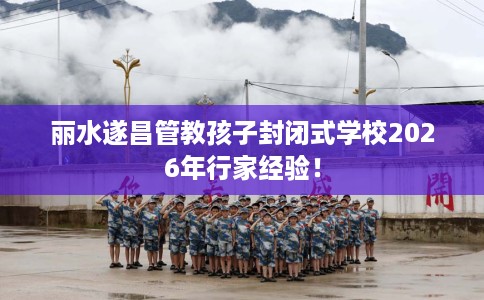 丽水遂昌管教孩子封闭式学校2026年行家经验！