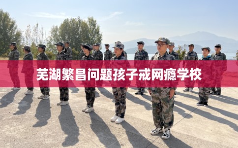 芜湖繁昌问题孩子戒网瘾学校