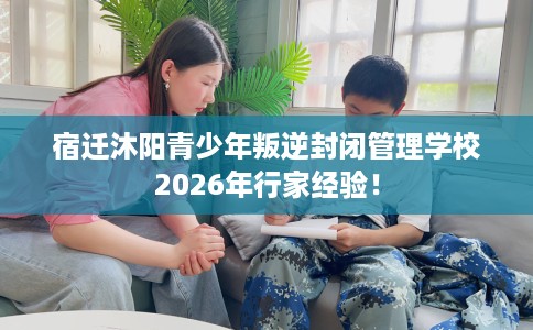 宿迁沐阳青少年叛逆封闭管理学校2026年行家经验！