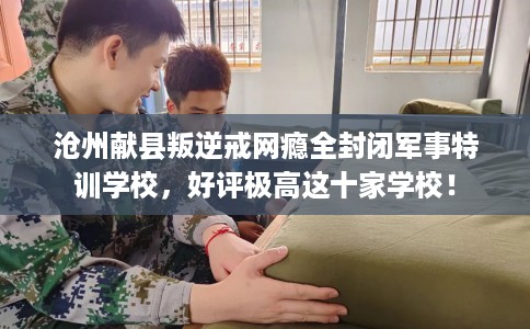 沧州献县叛逆戒网瘾全封闭军事特训学校，好评极高这十家学校！
