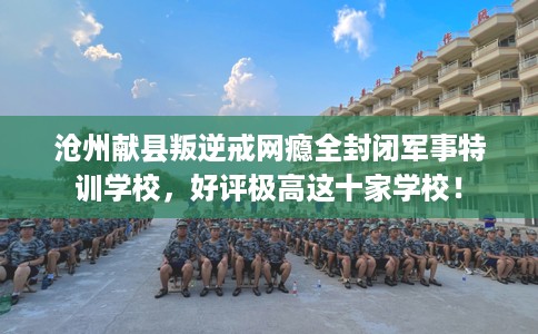 沧州献县叛逆戒网瘾全封闭军事特训学校，好评极高这十家学校！
