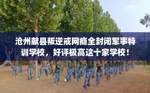 沧州献县叛逆戒网瘾全封闭军事特训学校，好评极高这十家学校！