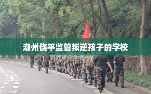 潮州饶平监管叛逆孩子的学校