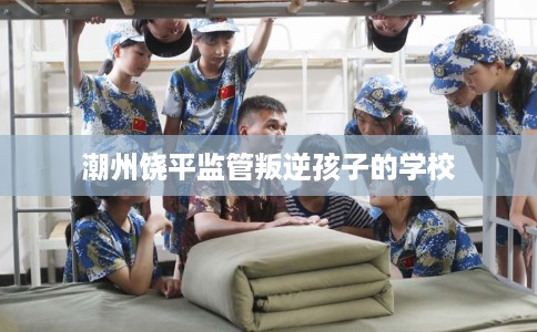潮州饶平监管叛逆孩子的学校