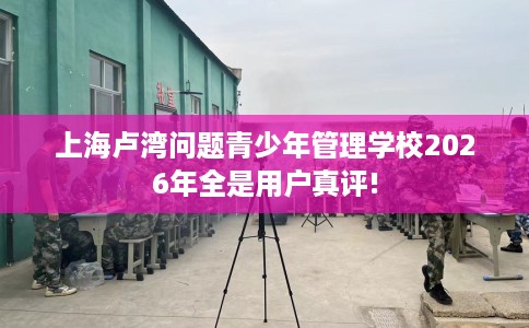 上海卢湾问题青少年管理学校2026年全是用户真评!