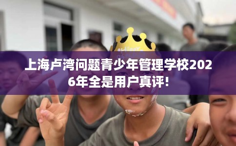 上海卢湾问题青少年管理学校2026年全是用户真评!
