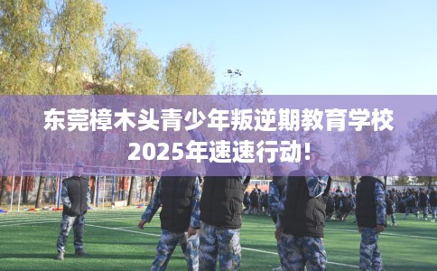 东莞樟木头青少年叛逆期教育学校2025年速速行动!