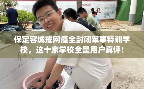 保定容城戒网瘾全封闭军事特训学校，这十家学校全是用户真评!