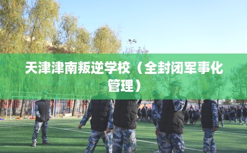 天津津南叛逆学校（全封闭军事化管理）