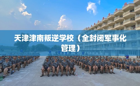 天津津南叛逆学校（全封闭军事化管理）