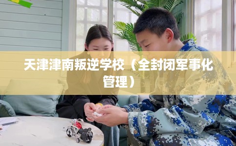 天津津南叛逆学校（全封闭军事化管理）