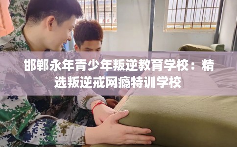 邯郸永年青少年叛逆教育学校：精选叛逆戒网瘾特训学校