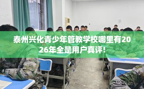 泰州兴化青少年管教学校哪里有2026年全是用户真评!