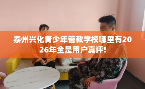 泰州兴化青少年管教学校哪里有2026年全是用户真评!
