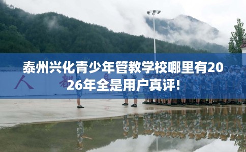 泰州兴化青少年管教学校哪里有2026年全是用户真评!