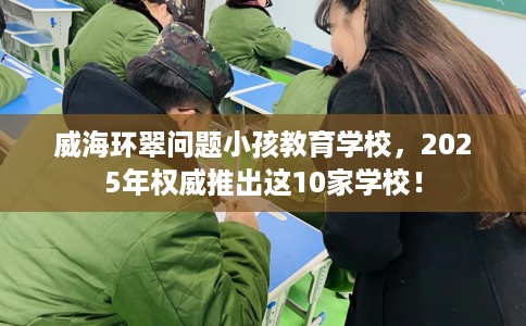 威海环翠问题小孩教育学校,2025年权威推出这10家学校! 威海环翠问题小孩教育学校,2025年权威推出这10家学校!