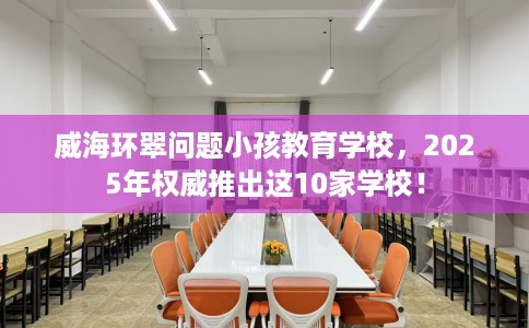 威海环翠问题小孩教育学校,2025年权威推出这10家学校! 威海环翠问题小孩教育学校,2025年权威推出这10家学校!