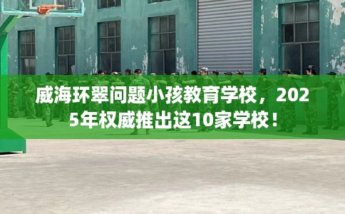 威海环翠问题小孩教育学校,2025年权威推出这10家学校! 威海环翠问题小孩教育学校,2025年权威推出这10家学校!