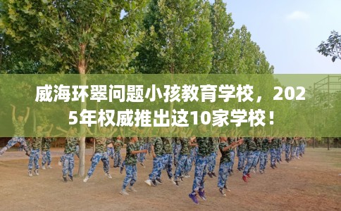 威海环翠问题小孩教育学校,2025年权威推出这10家学校! 威海环翠问题小孩教育学校,2025年权威推出这10家学校!