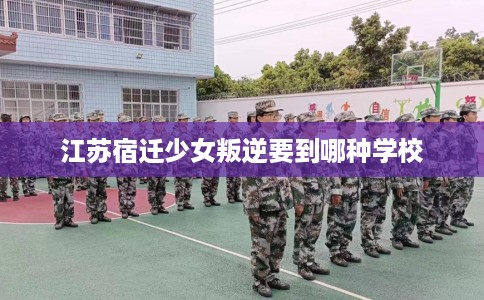 江苏宿迁少女叛逆要到哪种学校