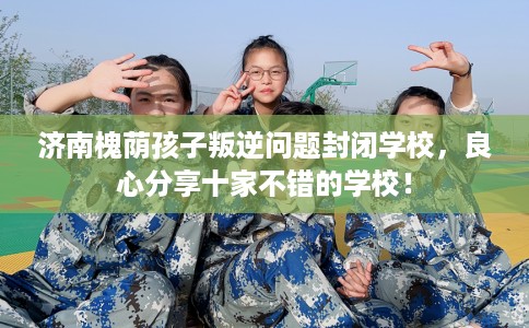济南槐荫孩子叛逆问题封闭学校，良心分享十家不错的学校！