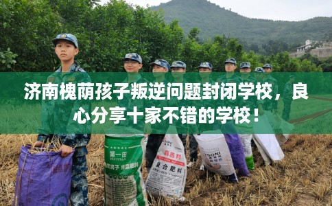 济南槐荫孩子叛逆问题封闭学校，良心分享十家不错的学校！