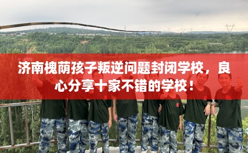 济南槐荫孩子叛逆问题封闭学校，良心分享十家不错的学校！