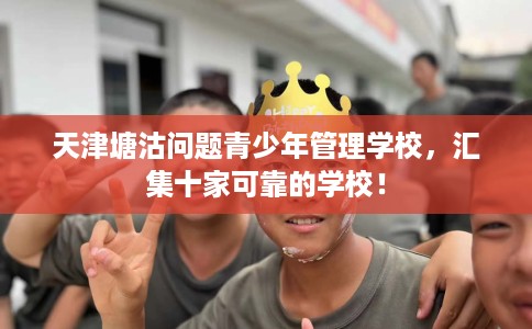 天津塘沽问题青少年管理学校，汇集十家可靠的学校！
