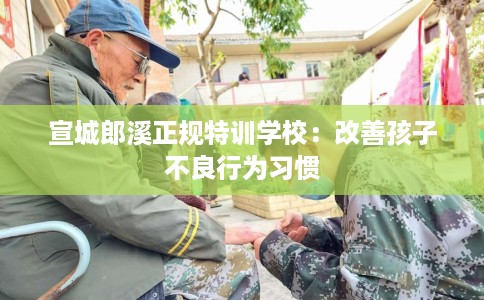 宣城郎溪正规特训学校：改善孩子不良行为习惯
