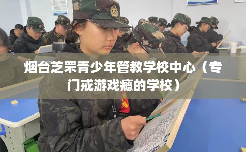 烟台芝罘青少年管教学校中心（专门戒游戏瘾的学校）