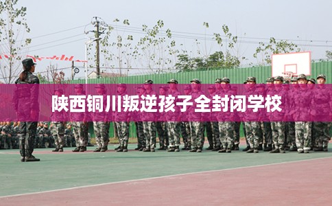 陕西铜川叛逆孩子全封闭学校