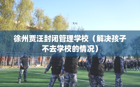 徐州贾汪封闭管理学校（解决孩子不去学校的情况）