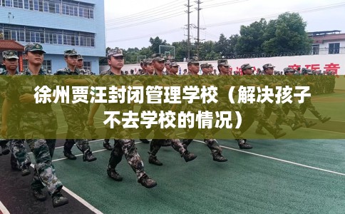 徐州贾汪封闭管理学校（解决孩子不去学校的情况）