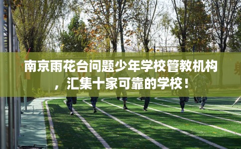 南京雨花台问题少年学校管教机构，汇集十家可靠的学校！